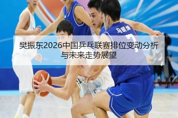 樊振东2026中国乒乓联赛排位变动分析与未来走势展望
